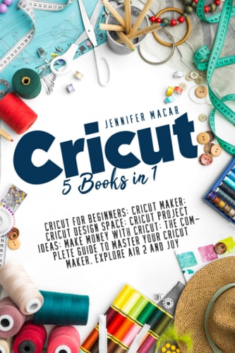 Cricut 5 Books in 1: Cricut for Beginners; Cricut Maker; Cricut Design Space; Cricut Project Ideas; Make Money with Cricut; The Complete Guide to Master Your Cricut Maker, Explore Air 2 and Joy