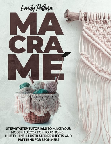 Macramè Step-By-Step Tutorials to Make Your Modern Décor for Your Home + 99 Illustrated Projects and Patterns for Beginners