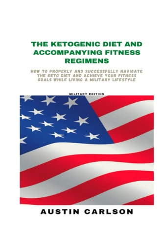 The Ketogenic Diet and Accompanying Fitness Regimens Military Edition: How to Properly and Successfully Navigate the Keto Diet and Achieve Your Fitness Goals While Living a Military Lifestyle