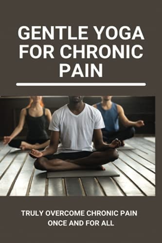 Gentle Yoga For Chronic Pain Truly Overcome Chronic Pain Once And For All: Overcoming Chronic Pain With Yoga