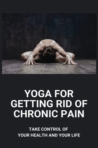 Yoga For Getting Rid Of Chronic Pain Take Control Of Your Health And Your Life: Benefits Of Yoga For Chronic Pain