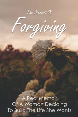 The Moment Of Forgiving A Real Memoir Of A Woman Deciding To Build The Life She Wants: Steps To Family Forgiveness