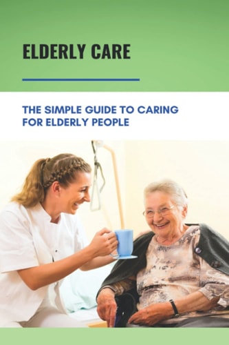 Elderly Care The Simple Guide To Caring For Elderly People: Eaderly Person Caregiving Easy Guide