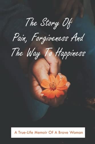 The Story Of Pain, Forgiveness And The Way To Happiness A True-Life Memoir Of A Brave Woman: Steps To Family Forgiveness
