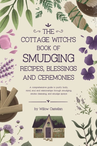 The Cottage Witch's Book of Smudging Recipes, Blessings, and Ceremonies A Comprehensive Guide to Purify Body, Mind, Soul, and Relationships Through Smudging, Smoke Cleansing, and Smudge Sprays