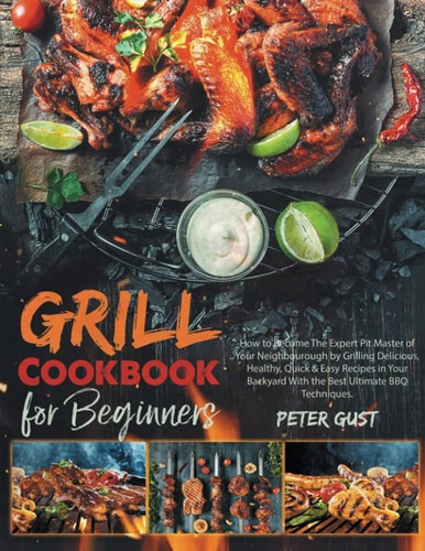 Grill Cookbook for Beginners How to Become the Expert Pit Master of Your Neighbourough by Grilling Delicious, Healthy, Quick and Easy Recipes in Your Backyard with the Best Ultimate BBQ Techniques