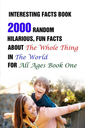 Interesting Facts Book 2000 Random, Hilarious, Fun Facts About The Whole Thing In The World For All Ages Book One