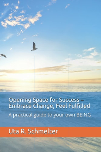 Opening Space for Success - Embrace Change, Feel Fulfilled A Practical Guide to Your Own BEING