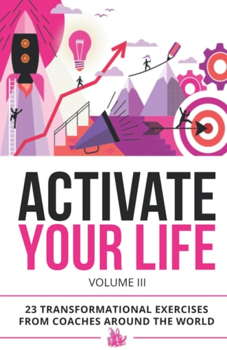 Activate Your Life 23 Transformational Exercises From Coaches Around The World (Volume III)