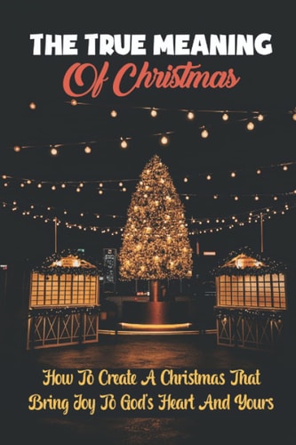 The True Meaning Of Christmas How To Create A Christmas That Bring Joy To God's Heart And Yours