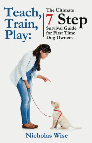 Teach, Train, Play The Ultimate 7 Step Survival Guide For First Time Dog Owners