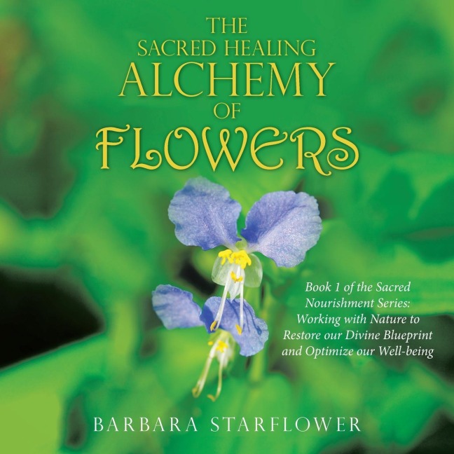 The Sacred Healing Alchemy of Flowers: Book 1 of the Sacred Nourishment Series: Working with Nature to Restore Our Divine Blueprint and Optimize Our Well-Being