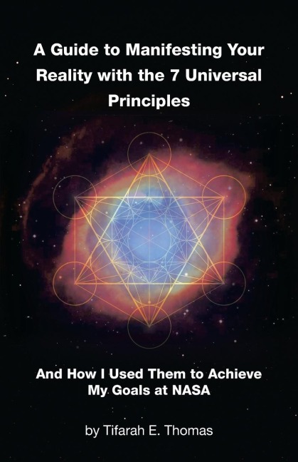 A Guide to Manifesting Your Reality with the 7 Universal Principles: And How I Used Them to Achieve My Goals at NASA