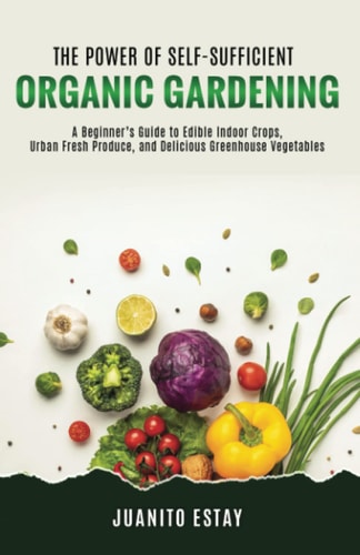 The Power of Self-Sufficient Organic Gardening A Beginner's Guide to Edible Indoor Crops, Urban Fresh Produce, and Delicious Greenhouse Vegetables