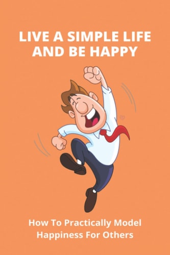 Live A Simple Life And Be Happy How To Practically Model Happiness For Others