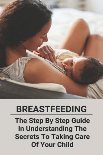 Breastfeeding The Step By Step Guide In Understanding The Secrets To Taking Care Of Your Child
