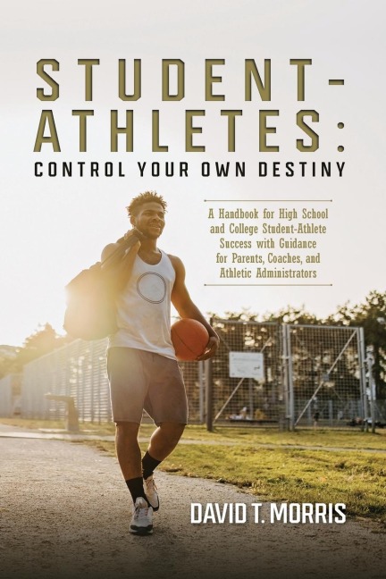 Student-Athletes: Control Your Own Destiny: A Handbook for High School and College Student-Athlete Success with Guidance for Parents, Coaches, and Athletic Administrators