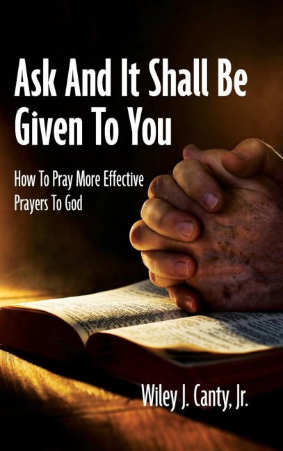 Ask And It Shall Be Given To You: How To Pray More Effective Prayers To God