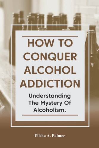 How to Conquer Alcohol Addiction Understanding The Mystery Of Alcoholism.