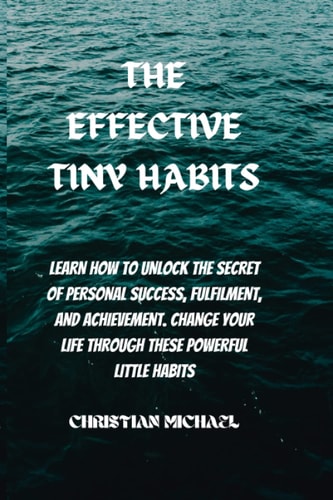 The Effective Tiny Habits Learn How To Unlock The Secrets To Personal Success, Fulfilment, And Achievement. Change Your Life Through These Powerful Little Habits.