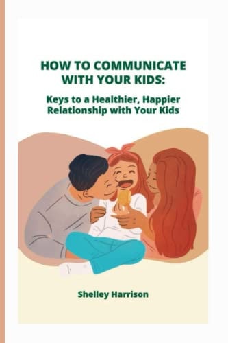 How to Communicate with Your Kids Keys to a Healthier, Happier Relationship with Your Kids