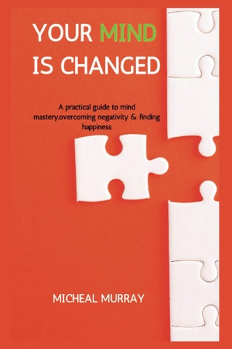 Your Mind Is Changed A Practical Guide To Mind Mastery, Overcoming Negativity & Finding Happiness