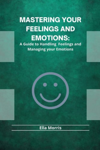 Mastering Your Feelings and Emotions A Guide to Handling Feelings and Managing Your Emotions