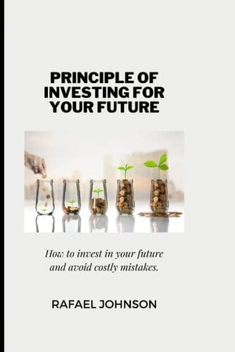 The Principle of Investing for Your Future How to Invest in Your Future and Avoid Costly Mistakes.