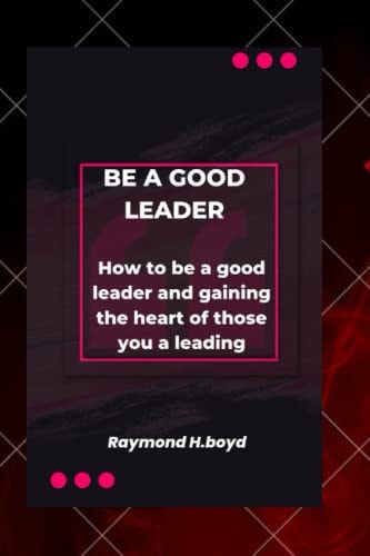 Be a Good Leader How to be a Good Leader and Gaining the Heart of Those You are Leading