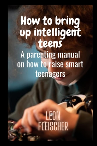 How to Bring Up Intelligent Teens A Parenting Manual on how to Raise Smart Teenagers