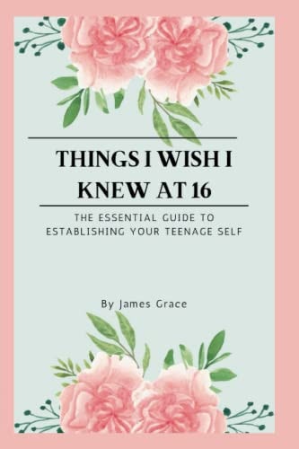 Things I Wish I Knew at 16 The Essential Guide to Establishing Your Teenage Self