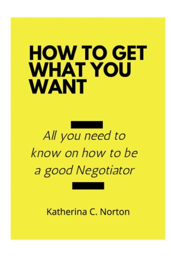 How to Get what You Want All You Need to Know on how to be a Good Negotiator