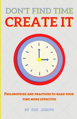 Don't Find Time. Create It. Philosophies and Practices to Make Your Time More Effective.