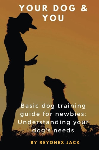 Your Dog & You Basic Dog Training Guide For Newbies; Understanding Your Dog's Needs.