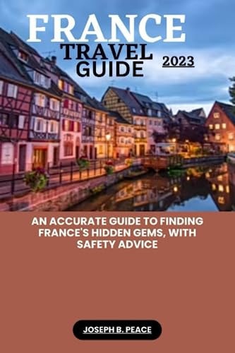 France Travel Guide 2023 An Accurate Guide to Finding France's Hidden Gems, with Safety Advice