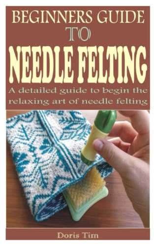 Beginners Guide to Needle Felting A Detailed Guide to Begin the Relaxing Art of Needle Felting