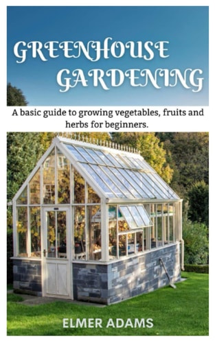 Green House Gardening A Basic Guide to Growing Vegetables, Fruits, and Herbs for Beginners