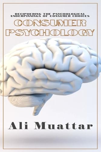 Consumer Psychology (Unveiling the Intricacies of Consumer Behavior and Decision-Making) The Psychological Perspective of Consumers' Choices and Their Psyche's Underlying Mechanisms in Consuming Processes