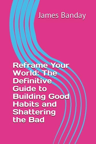 Reframe Your World The Definitive Guide to Building Good Habits and Shattering the Bad
