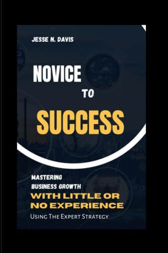 Novice to Success Mastering Business Growth with Little Or Experience, Using Expert Strategy.