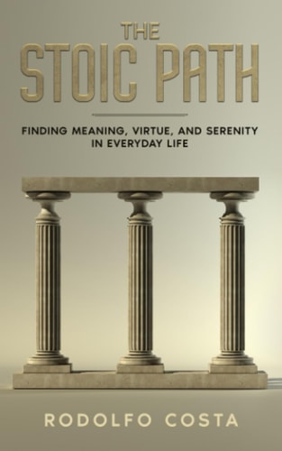 The Stoic Path Finding Meaning, Virtue, and Serenity in Everyday Life