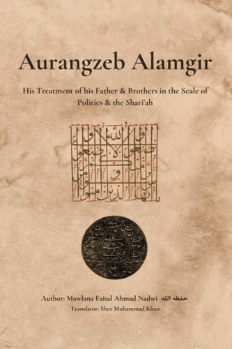 Aurangzeb Alamgir His Treatment of His Father & Brothers in the Scale of Politics & the Shari'ah