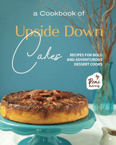 A Cookbook of Upside Down Cakes Recipes for Bold and Adventurous Dessert Cooks