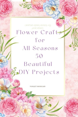 Flower Crafts for All Seasons 50 Beautiful DIY Projects