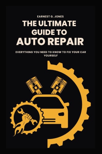 The Ultimate Guide To Auto Repair Everything You Need to Know to Fix Your Car Yourself