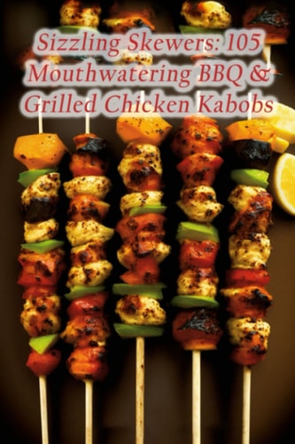 Sizzling Skewers 105 Mouthwatering BBQ & Grilled Chicken Kabobs