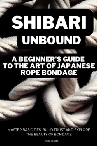 Shibari Unbound A Beginner's Guide to the Art of Japanese Rope Bondage: Master Basic Ties, Build Trust and Explore the Beauty of Bondage