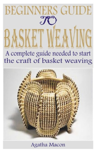 Beginners Guide to Basket Weaving A Complete Guide Needed to Start the Craft of Basket Weaving
