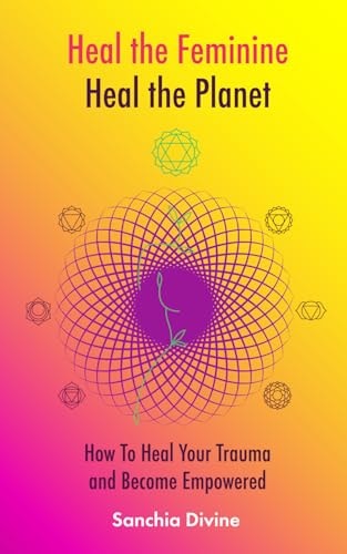 Heal the Feminine, Heal the Planet How to Heal Your Trauma and Become Empowered