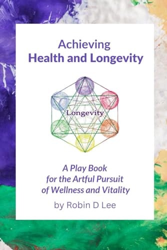 Achieving Health and Longevity A Play Book for the Artful Pursuit of Wellness and Vitality